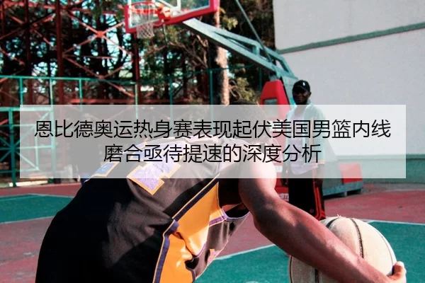 恩比德奥运热身赛表现起伏美国男篮内线磨合亟待提速的深度分析