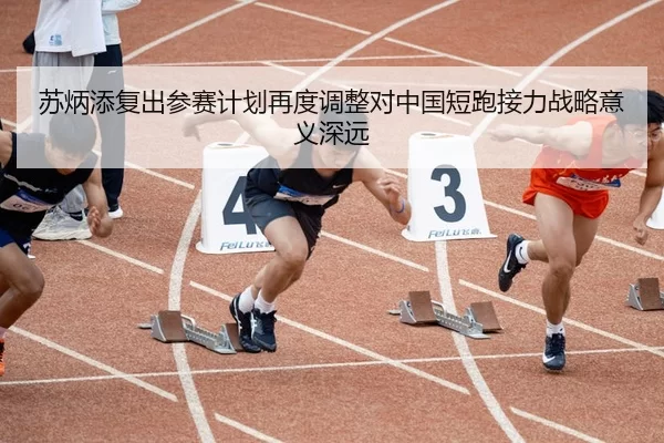 苏炳添复出参赛计划再度调整对中国短跑接力战略意义深远