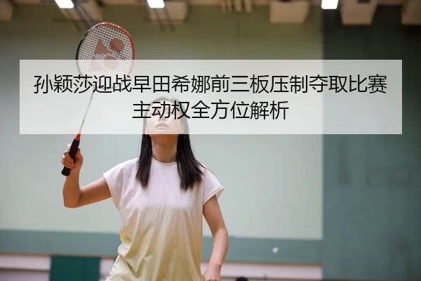孙颖莎迎战早田希娜前三板压制夺取比赛主动权全方位解析