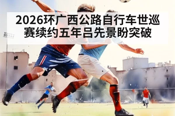 2026环广西公路自行车世巡赛续约五年吕先景盼突破