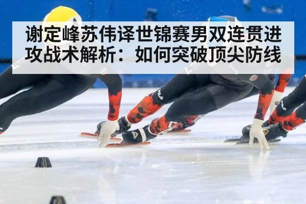 谢定峰苏伟译世锦赛男双连贯进攻战术解析：如何突破顶尖防线