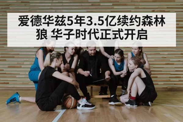 爱德华兹5年3.5亿续约森林狼 华子时代正式开启