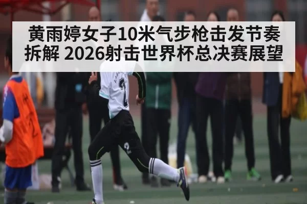 黄雨婷女子10米气步枪击发节奏拆解 2026射击世界杯总决赛展望